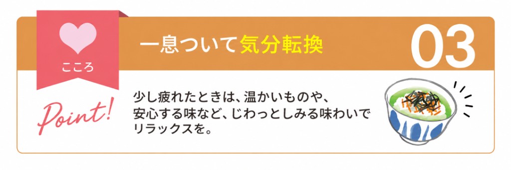 こころ:一息ついて気分転換。少し疲れたときは、温かいものや安心する味など、じわっとしみる味わいでリラックスを。