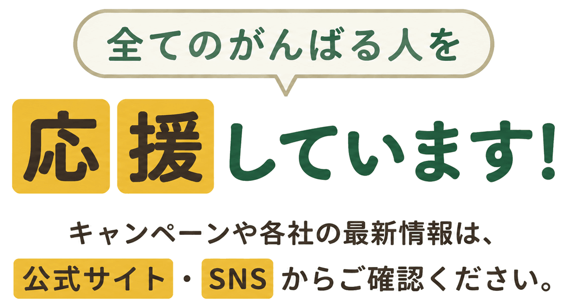 全てのがんばる人を応援しています! キャンペーンや各社の最新情報は、公式サイト・SNSからご確認ください。
